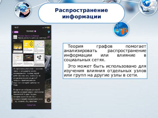 Распространение информации Теория графов помогает анализировать распространение информации или влияние в социальных сетях. Это может быть использовано для изучения влияния отдельных узлов или групп на другие узлы в сети. 