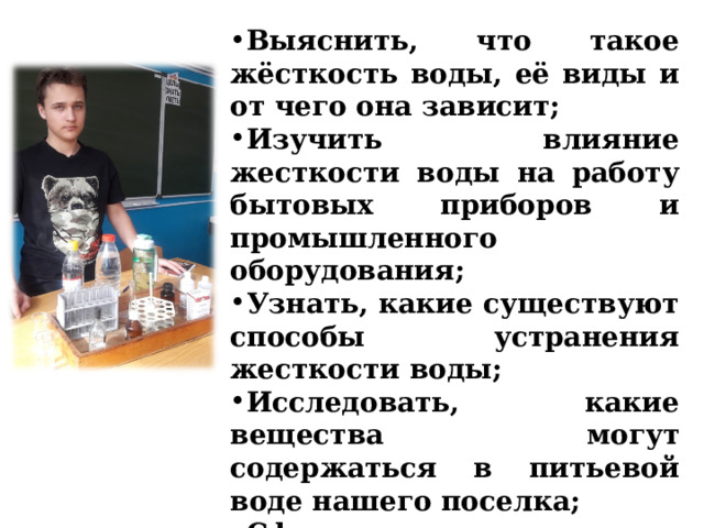  Задачи проектной работы  Выяснить, что такое жёсткость воды, её виды и от чего она зависит; Изучить влияние жесткости воды на работу бытовых приборов и промышленного оборудования; Узнать, какие существуют способы устранения жесткости воды; Исследовать, какие вещества могут содержаться в питьевой воде нашего поселка; Сформулировать выводы по проделанной работе.  