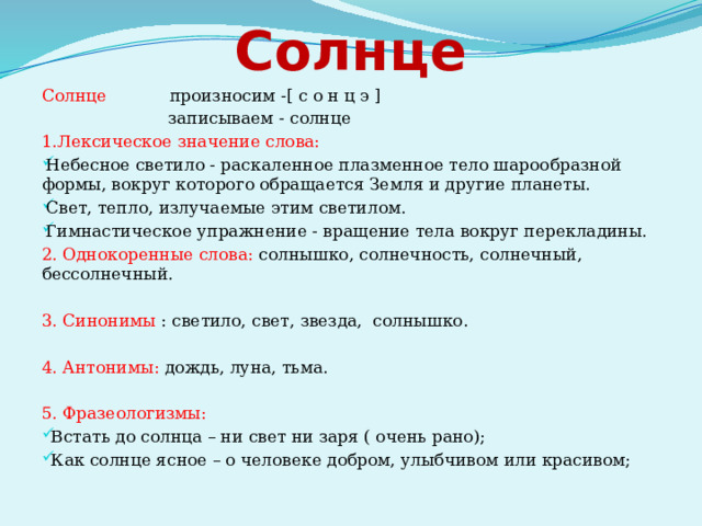Солнце Солнце произносим -[ с о н ц э ]  записываем - солнце 1.Лексическое значение слова: Небесное светило - раскаленное плазменное тело шарообразной формы, вокруг которого обращается Земля и другие планеты. Свет, тепло, излучаемые этим светилом. Гимнастическое упражнение - вращение тела вокруг перекладины. 2. Однокоренные слова: солнышко, солнечность, солнечный, бессолнечный. 3. Синонимы : светило, свет, звезда, солнышко. 4. Антонимы: дождь, луна, тьма. 5. Фразеологизмы:  Встать до солнца – ни свет ни заря ( очень рано);  Как солнце ясное – о человеке добром, улыбчивом или красивом; 