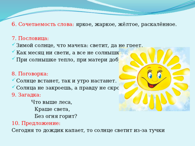 6 . Сочетаемость слова: яркое, жаркое, жёлтое, раскалённое. 7. Пословица: Зимой солнце, что мачеха: светит, да не греет. Как месяц ни свети, а все не солнышко. При солнышке тепло, при матери добро. 8. Поговорка: Солнце встанет, так и утро настанет. Солнца не закроешь, а правду не скроешь. 9. Загадка:  Что выше леса,  Краше света,  Без огня горит? 10. Предложение: Сегодня то дождик капает, то солнце светит из-за тучки 