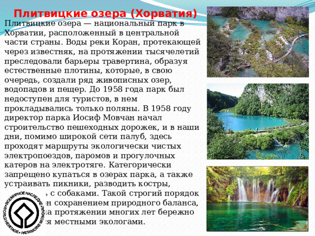 Плитвицкие озера (Хорватия) Плитвицкие озера — национальный парк в Хорватии, расположенный в центральной части страны. Воды реки Коран, протекающей через известняк, на протяжении тысячелетий преследовали барьеры травертина, образуя естественные плотины, которые, в свою очередь, создали ряд живописных озер, водопадов и пещер. До 1958 года парк был недоступен для туристов, в нем прокладывались только поляны. В 1958 году директор парка Иосиф Мовчан начал строительство пешеходных дорожек, и в наши дни, помимо широкой сети палуб, здесь проходят маршруты экологически чистых электропоездов, паромов и прогулочных катеров на электротяге. Категорически запрещено купаться в озерах парка, а также устраивать пикники, разводить костры, приходить с собаками. Такой строгий порядок обусловлен сохранением природного баланса, который на протяжении многих лет бережно охраняется местными экологами. 