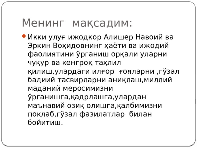 Менинг мақсадим: Икки улуғ ижодкор Алишер Навоий ва Эркин Воҳидовнинг ҳаёти ва ижодий фаолиятини ўрганиш орқали уларни чуқур ва кенгроқ таҳлил қилиш,улардаги илғор ғояларни ,гўзал бадиий тасвирларни аниқлаш,миллий маданий меросимизни ўрганишга,қадрлашга,улардан маънавий озиқ олишга,қалбимизни поклаб,гўзал фазилатлар билан бойитиш. 