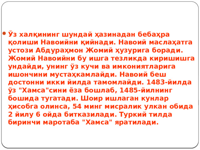    Ўз халқининг шундай ҳазинадан бебаҳра қолиши Навоийни қийнади. Навоий маслаҳатга устози Абдураҳмон Жомий ҳузурига боради. Жомий Навоийни бу ишга тезликда киришишга ундайди, унинг ўз кучи ва имкониятларига ишончини мустаҳкамлайди. Навоий беш достонни икки йилда тамомлайди. 1483-йилда ўз 