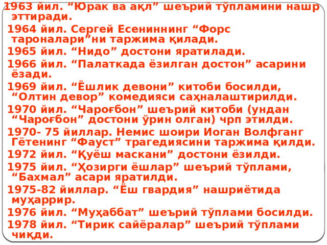 1963 йил. “Юрак ва ақл” шеърий тўпламини нашр эттиради.  1964 йил. Сергей Есениннинг “Форс тароналари”ни таржима қилади.  1965 йил. “Нидо” достони яратилади.  1966 йил. “Палаткада ёзилган достон” асарини ёзади.  1969 йил. “Ёшлик девони” китоби босилди, “Олтин девор” комедияси саҳналаштирилди.  1970 йил. “Чароғбон” шеърий китоби (ундан “Чароғбон” достони ўрин олган) чрп этилди.  1970- 75 йиллар. Немис шоири Иоган Волфганг Гётенинг “Фауст” трагедиясини таржима қилди.  1972 йил. “Қуёш маскани” достони ёзилди.  1975 йил. “Ҳозирги ёшлар” шеърий тўплами, “Бахмал” асари яратилди.  1975-82 йиллар. “Ёш гвардия” нашриётида муҳаррир.  1976 йил. “Муҳаббат” шеърий тўплами босилди.  1978 йил. “Тирик сайёралар” шеърий тўплами чиқди. 