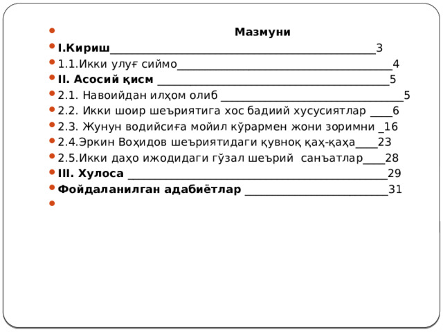   Мазмуни І.Кириш ________________________________________________3 1.1.Икки улуғ сиймо_______________________________________4 ІІ. Асосий қисм __________________________________________5 2.1. Навоийдан илҳом олиб _________________________________5 2.2. Икки шоир шеъриятига хос бадиий хусусиятлар ____6 2.3. Жунун водийсиға мойил кўрармен жони зоримни _16 2.4.Эркин Воҳидов шеъриятидаги қувноқ қаҳ-қаҳа____23 2.5.Икки даҳо ижодидаги гўзал шеърий санъатлар____28 ІІІ. Хулоса _______________________________________________29 Фойдаланилган адабиётлар __________________________31   