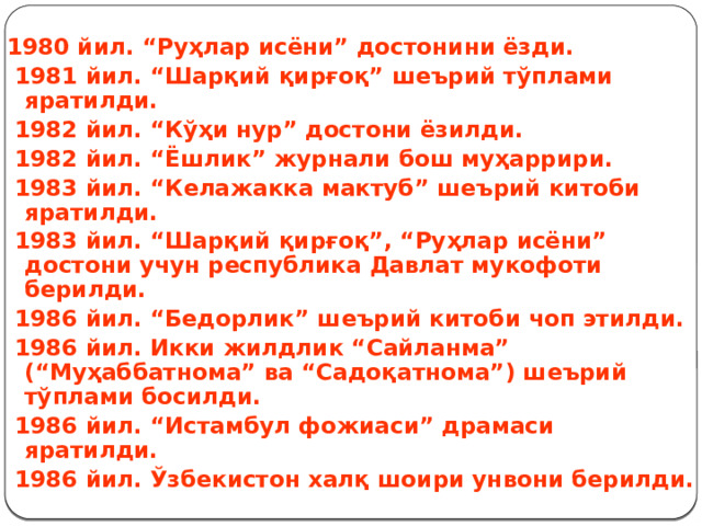  1980 йил. “Руҳлар исёни” достонини ёзди.  1981 йил. “Шарқий қирғоқ” шеърий тўплами яратилди.  1982 йил. “Кўҳи нур” достони ёзилди.  1982 йил. “Ёшлик” журнали бош муҳаррири.  1983 йил. “Келажакка мактуб” шеърий китоби яратилди.  1983 йил. “Шарқий қирғоқ”, “Руҳлар исёни” достони учун республика Давлат мукофоти берилди.  1986 йил. “Бедорлик” шеърий китоби чоп этилди.  1986 йил. Икки жилдлик “Сайланма” (“Муҳаббатнома” ва “Садоқатнома”) шеърий тўплами босилди.  1986 йил. “Истамбул фожиаси” драмаси яратилди.  1986 йил. Ўзбекистон халқ шоири унвони берилди. 