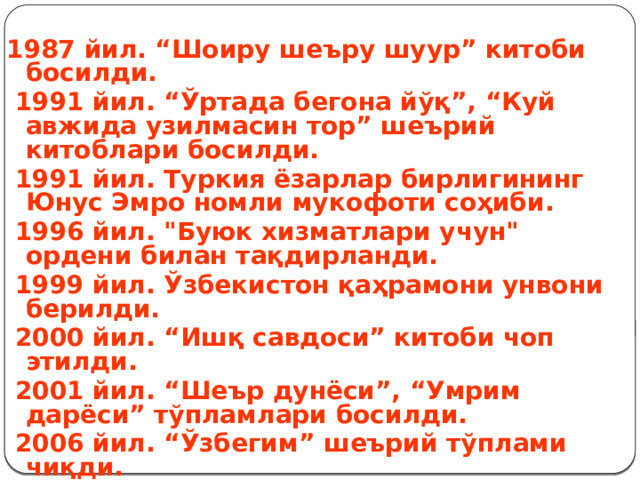  1987 йил. “Шоиру шеъру шуур” китоби босилди.  1991 йил. “Ўртада бегона йўқ”, “Куй авжида узилмасин тор” шеърий китоблари босилди.  1991 йил. Туркия ёзарлар бирлигининг Юнус Эмро номли мукофоти соҳиби.  1996 йил. 