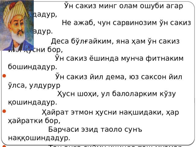  Ўн сакиз минг олам ошуби агар бошиндадур,  Не ажаб, чун сарвинозим ўн сакиз ёшиндадур.  Деса бўлғайким, яна ҳам ўн сакиз йил ҳусни бор,  Ўн сакиз ёшинда мунча фитнаким бошиндадур.  Ўн сакиз йил дема, юз саксон йил ўлса, улдурур  Ҳусн шоҳи, ул балоларким кўзу қошиндадур.  Ҳайрат этмон ҳусни нақшидаки, ҳар ҳайратки бор,  Барчаси эзид таоло сунъ наққошиндадур.  Тан анга сийму ичинда тош музмар кўнглидин,  Ақлға юз ҳайрат ул ойнинг ичу тошиндадур.  Май кетур, эй муғки, юз ҳайрат аро қолмиш  Масиҳ, Бул-ажабларким, бу эски дайр хуффошиндадур.  То Навоий тўкти ул ой фурқатидин баҳри ашк,  Ҳар қачон боқсанг, қуёш акси анинг ёшиндадур. 