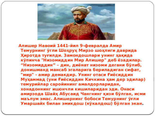   Алишер Навоий 1441-йил 9-февралда Амир Темурнинг ўгли Шоҳруҳ Мирзо шоҳлиги даврида Ҳиротда туғилди. Замондошлари унинг ҳақида кўпинча 