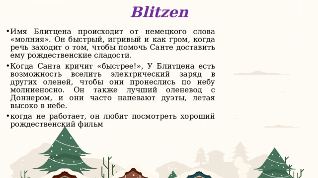 Blitzen Имя Блитцена происходит от немецкого слова «молния». Он быстрый, игривый и как гром, когда речь заходит о том, чтобы помочь Санте доставить ему рождественские сладости. Когда Санта кричит «быстрее!», У Блитцена есть возможность вселить электрический заряд в других оленей, чтобы они пронеслись по небу молниеносно. Он также лучший оленевод с Доннером, и они часто напевают дуэты, летая высоко в небе. когда не работает, он любит посмотреть хороший рождественский фильм      