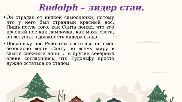 Rudolph – лидер стаи. Он страдал от низкой самооценки, потому что у него был странный красный нос. Лишь после того, как Санта понял, что его красный нос как лампочка, как маяк света, он вступил в должность лидера стада. Поскольку нос Рудольфа светился, он смог безопасно вести Санту по всему миру в самые снежные ночи … и другие северные олени согласились, что Рудольфу просто нужно остаться со стадом.        