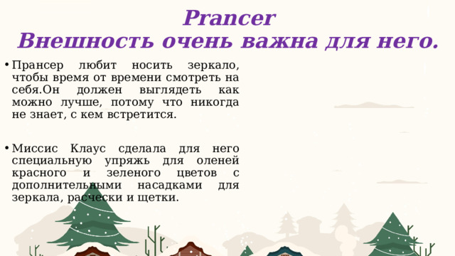 Prancer  Внешность очень важна для него. Прансер любит носить зеркало, чтобы время от времени смотреть на себя.Он должен выглядеть как можно лучше, потому что никогда не знает, с кем встретится. Миссис Клаус сделала для него специальную упряжь для оленей красного и зеленого цветов с дополнительными насадками для зеркала, расчески и щетки. 