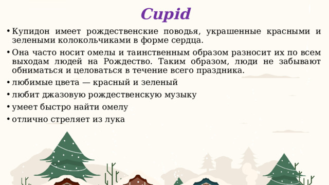 Cupid Купидон имеет рождественские поводья, украшенные красными и зелеными колокольчиками в форме сердца. Она часто носит омелы и таинственным образом разносит их по всем выходам людей на Рождество. Таким образом, люди не забывают обниматься и целоваться в течение всего праздника. любимые цвета — красный и зеленый любит джазовую рождественскую музыку умеет быстро найти омелу отлично стреляет из лука 