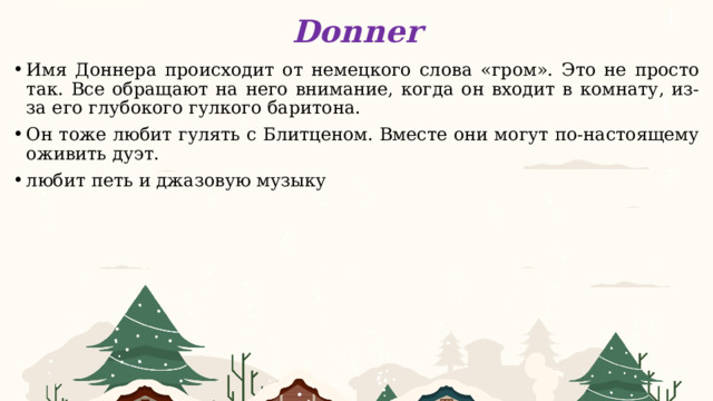 Donner Имя Доннера происходит от немецкого слова «гром». Это не просто так. Все обращают на него внимание, когда он входит в комнату, из-за его глубокого гулкого баритона. Он тоже любит гулять с Блитценом. Вместе они могут по-настоящему оживить дуэт. любит петь и джазовую музыку 