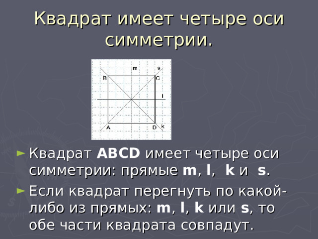 Квадрат имеет четыре оси симметрии. Квадрат ABCD имеет четыре оси симметрии: прямые m , l ,  k и   s . Если квадрат перегнуть по какой-либо из прямых: m , l , k или s , то обе части квадрата совпадут. 