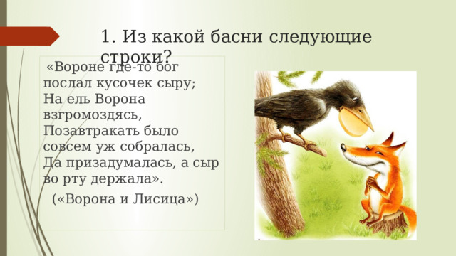 1. Из какой басни следующие строки?  «Вороне где-то бог послал кусочек сыру;  На ель Ворона взгромоздясь,  Позавтракать было совсем уж собралась,  Да призадумалась, а сыр во рту держала».  («Ворона и Лисица») 