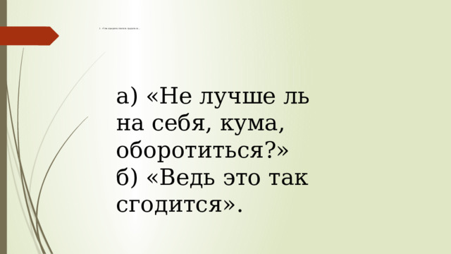  1. «Чем кумушек считать трудиться…                а) «Не лучше ль на себя, кума, оборотиться?»  б) «Ведь это так сгодится».         