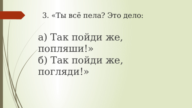 3. «Ты всё пела? Это дело:   а) Так пойди же, попляши!»  б) Так пойди же, погляди!» 