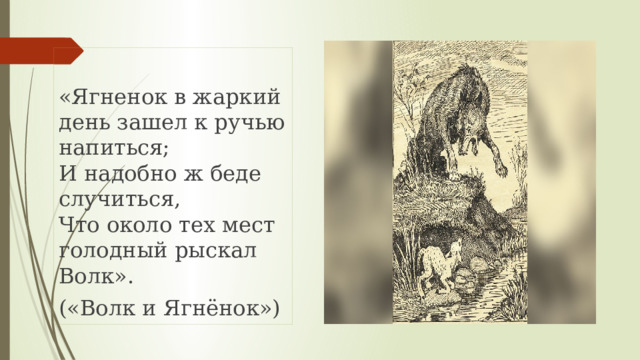 «Ягненок в жаркий день зашел к ручью напиться;  И надобно ж беде случиться,  Что около тех мест голодный рыскал Волк». («Волк и Ягнёнок») 