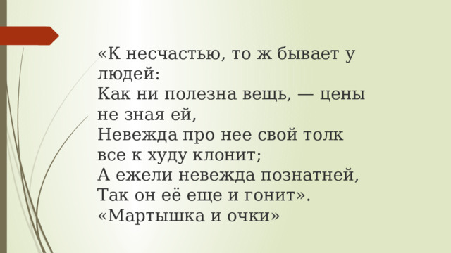 «К несчастью, то ж бывает у людей:  Как ни полезна вещь, — цены не зная ей,  Невежда про нее свой толк все к худу клонит;  А ежели невежда познатней,  Так он её еще и гонит». «Мартышка и очки» 