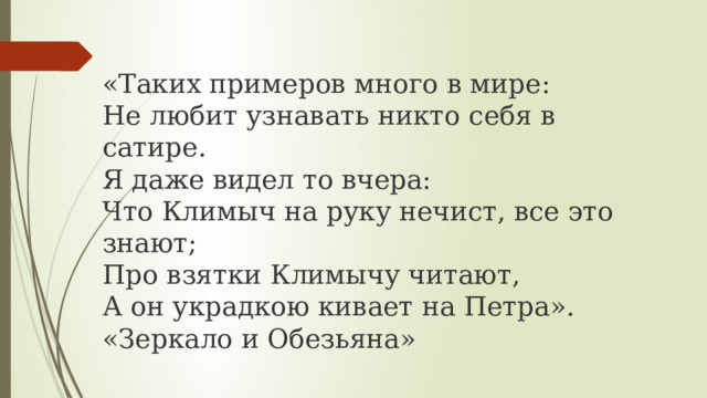 «Таких примеров много в мире:  Не любит узнавать никто себя в сатире.  Я даже видел то вчера:  Что Климыч на руку нечист, все это знают;  Про взятки Климычу читают,  А он украдкою кивает на Петра». «Зеркало и Обезьяна» 