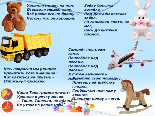 Уронили мишку на пол, Зайку бросила хозяйка — Под дождём остался зайка. Оторвали мишке лапу. Со скамейки слезть не мог, Всё равно его не брошу — Весь до ниточки промок. Потому что он хороший .     Самолёт построим сами, Понесёмся над лесами. Понесёмся над лесами, А потом вернёмся к маме.  Нет, напрасно мы решили  Прокатить кота в машине: Я люблю свою лошадку, Кот кататься не привык - Опрокинул грузовик. Причешу ей шёрстку гладко, Гребешком приглажу хвостик Наша Таня громко плачет: И верхом поеду в гости. Уронила в речку мячик. — Тише, Танечка, не плачь: Не утонет в речке мяч. 