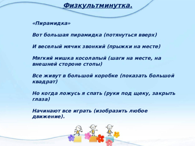 Физкультминутка. «Пирамидка»  Вот большая пирамидка (потянуться вверх)  И веселый мячик звонкий (прыжки на месте)  Мягкий мишка косолапый (шаги на месте, на внешней стороне стопы)  Все живут в большой коробке (показать большой квадрат)  Но когда ложусь я спать (руки под щеку, закрыть глаза)  Начинают все играть (изобразить любое движение). 