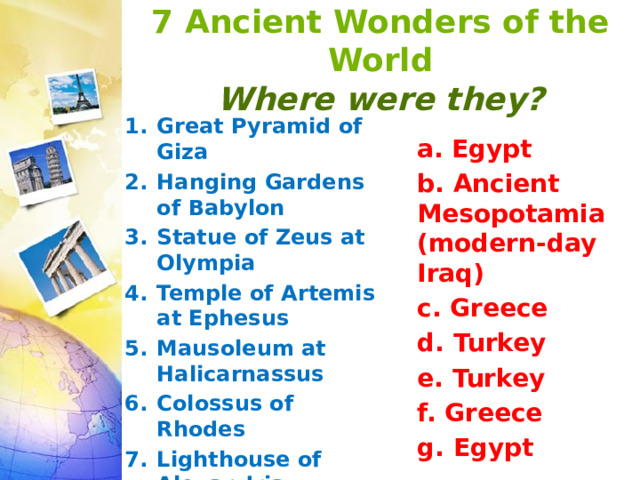 7 Ancient Wonders of the World  Where were they? Great Pyramid of Giza  Hanging Gardens of Babylon  Statue of Zeus at Olympia  Temple of Artemis at Ephesus  Mausoleum at Halicarnassus  Colossus of Rhodes  Lighthouse of Alexandria   a.  Egypt b. Ancient Mesopotamia (modern-day Iraq) c. Greece d. Turkey e. Turkey f. Greece g. Egypt 