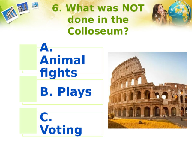 6. What was NOT done in the Colloseum? A. Animal fights B. Plays C. Voting 