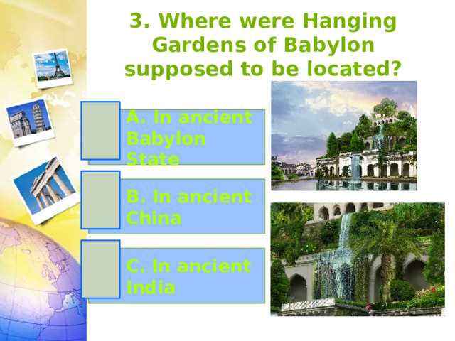 3. Where were Hanging Gardens of Babylon supposed to be located? A. In ancient Babylon State B. In ancient China C. In ancient India 