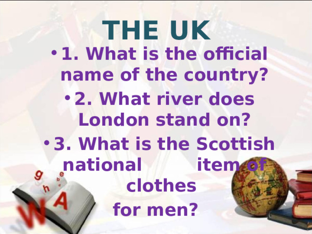 THE UK 1. What is the official name of the country? 2. What river does London stand on? 3. What is the Scottish national item of clothes for men?  