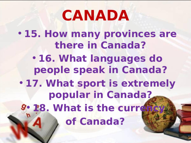 CANADA 15. How many provinces are there in Canada? 16. What languages do people speak in Canada? 17. What sport is extremely popular in Canada? 18. What is the currency of Canada?  