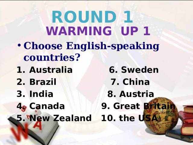 ROUND 1 WARMING UP 1 Choose English-speaking countries? Australia 6. Sweden Brazil 7. China India 8. Austria Canada 9. Great Britain New Zealand 10. the USA     