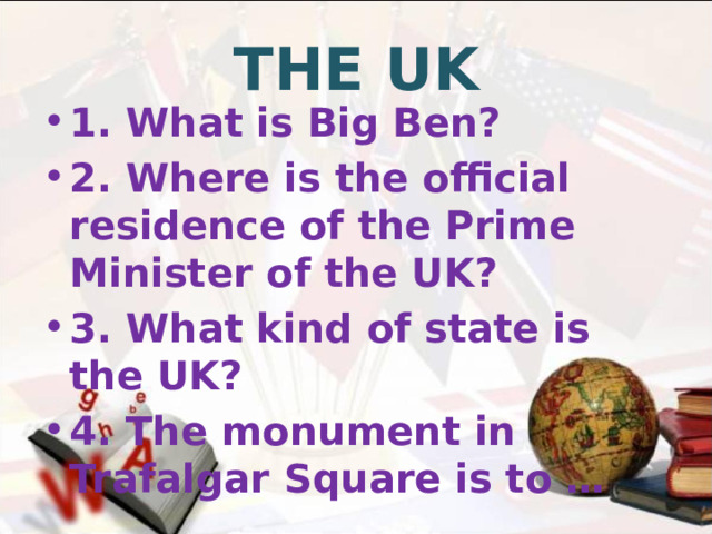 THE UK 1. What is Big Ben? 2. Where is the official residence of the Prime Minister of the UK? 3. What kind of state is the UK? 4. The monument in Trafalgar Square is to …  