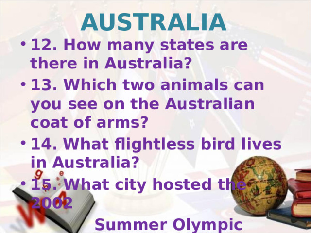 AUSTRALIA 12. How many states are there in Australia? 13. Which two animals can you see on the Australian coat of arms? 14.  What flightless bird lives in Australia? 15. What city hosted the 2002  Summer Olympic Games?   