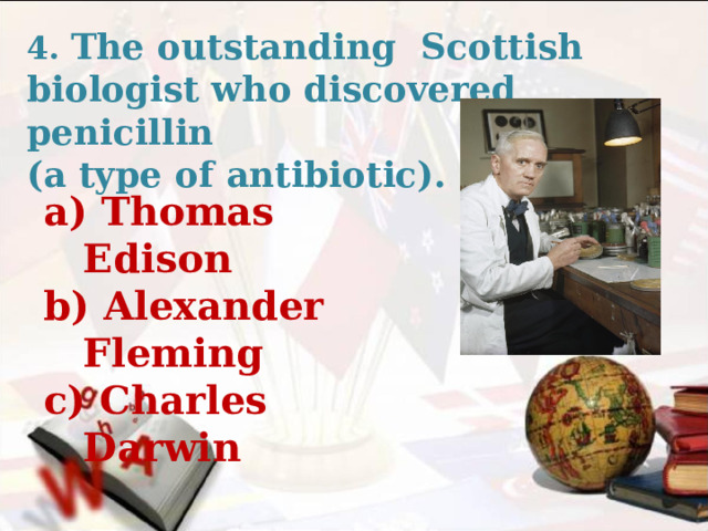 4. The outstanding Scottish biologist who discovered penicillin (a type of antibiotic). a) Thomas Edison b) Alexander Fleming c) Charles Darwin   