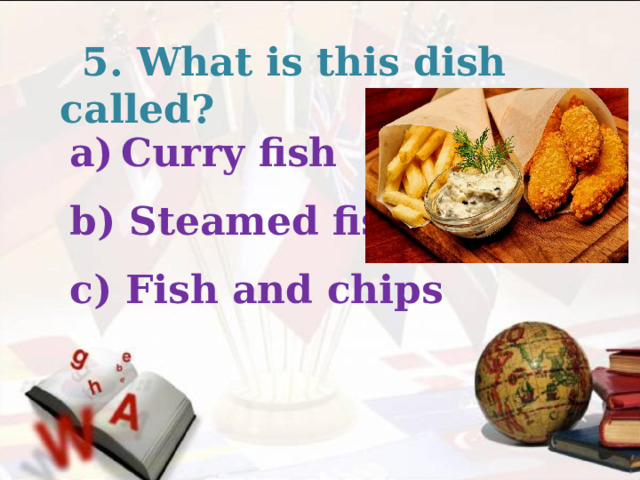  5. What is this dish called? Curry fish  b) Steamed fish  c) Fish and chips  