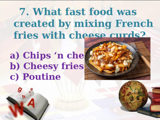  7. What fast food was created by mixing French fries with cheese curds? a) Chips ‘n cheese b) Cheesy fries c) Poutine  
