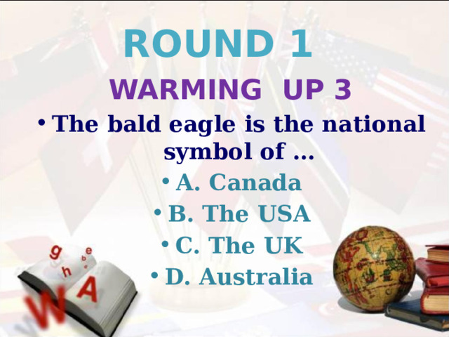 ROUND 1 WARMING UP 3 The bald eagle is the national symbol of … A. Canada B. The USA C. The UK D. Australia 