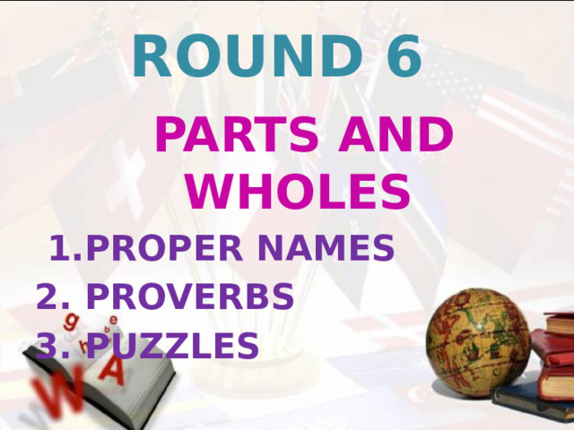 ROUND 6  PARTS AND WHOLES  1.PROPER NAMES 2. PROVERBS 3. PUZZLES   