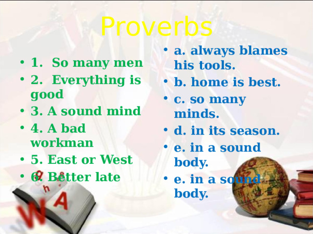 Proverbs a. always blames his tools. b. home is best. c. so many minds. d. in its season. e. in a sound body. e. in a sound body. 1. So many men 2. Everything is good 3. A sound mind 4. A bad workman 5. East or West 6. Better late 