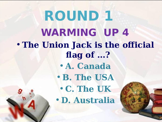 ROUND 1 WARMING UP 4 The Union Jack is the official flag of …? A. Canada B. The USA C. The UK D. Australia 