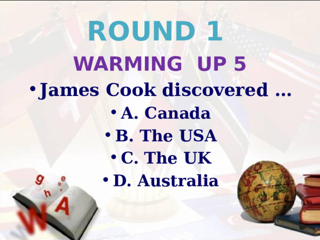 ROUND 1 WARMING UP 5 James Cook discovered … A. Canada B. The USA C. The UK D. Australia 