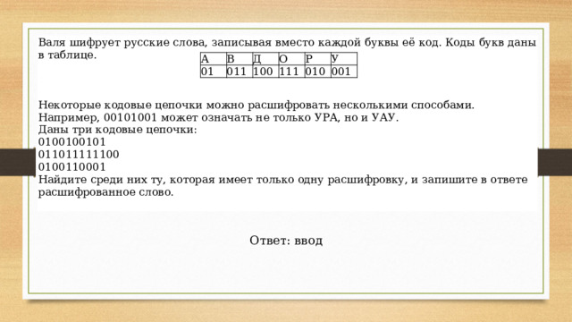 Валя шифрует русские слова, записывая вместо каждой буквы её код. Коды букв даны в таблице. Некоторые кодовые цепочки можно расшифровать несколькими способами. Например, 00101001 может означать не только УРА, но и УАУ. Даны три кодовые цепочки: 0100100101 011011111100 0100110001 Найдите среди них ту, которая имеет только одну расшифровку, и запишите в ответе расшифрованное слово. А 01  В Д 011 О 100  Р 111  010 У 001 Ответ: ввод 