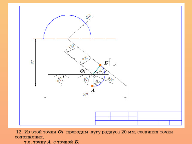 Б О 1 А  12. Из этой точки О 1  проводим дугу радиуса 20 мм, соединяя точки сопряжения,  т.е. точку А с точкой Б.  