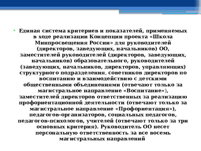 Единая система критериев и показателей, применяемых в ходе реализации Концепции проекта «Школа Минпросвещения России» для руководителей (директоров, заведующих, начальников) ОО, заместителей руководителей (директоров, заведующих, начальников) образовательного, руководителей (заведующих, начальников, директоров, управляющих) структурного подразделения , советников директоров по воспитанию и взаимодействию с детскими общественными объединениями (отвечают только за магистральное направление «Воспитание» ) , заместителей директоров ответственных за реализацию профориентационной деятельности (отвечают только за магистральное направление «Профориентация»), педагогов-организаторов, социальных педагогов, педагогов-психологов, учителей (отвечают только за три основных критерия). Руководитель ОО несет персональную ответственность за все восемь магистральных направлений 