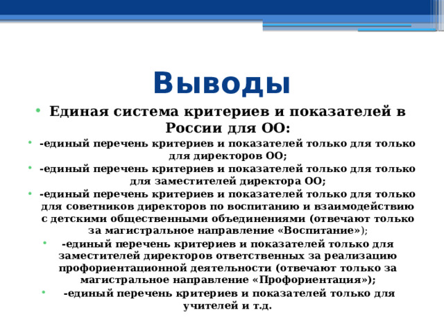 Выводы Единая система критериев и показателей в России для ОО: -единый перечень критериев и показателей только для только для директоров ОО; -единый перечень критериев и показателей только для только для заместителей директора ОО; -единый перечень критериев и показателей только для только для советников директоров по воспитанию и взаимодействию с детскими общественными объединениями (отвечают только за магистральное направление «Воспитание» ); -единый перечень критериев и показателей только для заместителей директоров ответственных за реализацию профориентационной деятельности (отвечают только за магистральное направление «Профориентация»);  -единый перечень критериев и показателей только для учителей и т.д.  