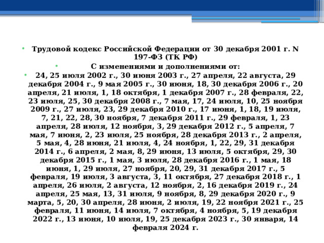 Трудовой кодекс Российской Федерации от 30 декабря 2001 г. N 197-ФЗ (ТК РФ) С изменениями и дополнениями от: 24, 25 июля 2002 г., 30 июня 2003 г., 27 апреля, 22 августа, 29 декабря 2004 г., 9 мая 2005 г., 30 июня, 18, 30 декабря 2006 г., 20 апреля, 21 июля, 1, 18 октября, 1 декабря 2007 г., 28 февраля, 22, 23 июля, 25, 30 декабря 2008 г., 7 мая, 17, 24 июля, 10, 25 ноября 2009 г., 27 июля, 23, 29 декабря 2010 г., 17 июня, 1, 18, 19 июля, 7, 21, 22, 28, 30 ноября, 7 декабря 2011 г., 29 февраля, 1, 23 апреля, 28 июля, 12 ноября, 3, 29 декабря 2012 г., 5 апреля, 7 мая, 7 июня, 2, 23 июля, 25 ноября, 28 декабря 2013 г., 2 апреля, 5 мая, 4, 28 июня, 21 июля, 4, 24 ноября, 1, 22, 29, 31 декабря 2014 г., 6 апреля, 2 мая, 8, 29 июня, 13 июля, 5 октября, 29, 30 декабря 2015 г., 1 мая, 3 июля, 28 декабря 2016 г., 1 мая, 18 июня, 1, 29 июля, 27 ноября, 20, 29, 31 декабря 2017 г., 5 февраля, 19 июля, 3 августа, 3, 11 октября, 27 декабря 2018 г., 1 апреля, 26 июля, 2 августа, 12 ноября, 2, 16 декабря 2019 г., 24 апреля, 25 мая, 13, 31 июля, 9 ноября, 8, 29 декабря 2020 г., 9 марта, 5, 20, 30 апреля, 28 июня, 2 июля, 19, 22 ноября 2021 г., 25 февраля, 11 июня, 14 июля, 7 октября, 4 ноября, 5, 19 декабря 2022 г., 13 июня, 10 июля, 19, 25 декабря 2023 г., 30 января, 14 февраля 2024 г. 