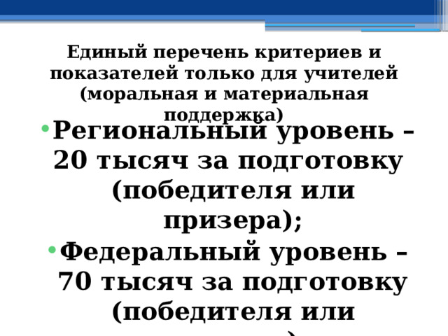 Единый перечень критериев и показателей только для учителей (моральная и материальная поддержка) Региональный уровень – 20 тысяч за подготовку (победителя или призера); Федеральный уровень – 70 тысяч за подготовку (победителя или призера) 