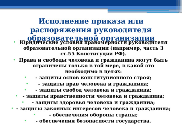 Исполнение приказа или распоряжения руководителя образовательной организации   Юридические условия правомерности руководителя образовательной организации (например, часть 3 ст.55 Конституции РФ). Права и свободы человека и гражданина могут быть ограничены только в той мере, в какой это необходимо в целях: - защиты основ конституционного строя; - защиты прав человека и гражданина; - защиты свобод человека и гражданина; - защиты нравственности человека и гражданина; - защиты здоровья человека и гражданина; - защиты законных интересов человека и гражданина; - обеспечения обороны страны; - обеспечения безопасности государства. 